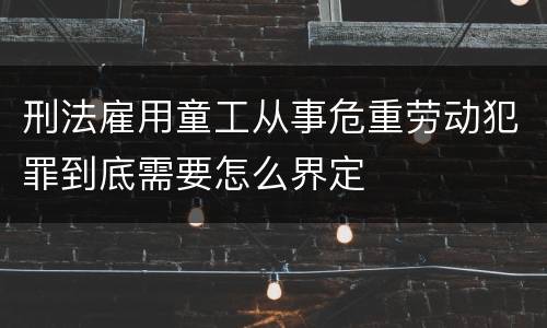 刑法雇用童工从事危重劳动犯罪到底需要怎么界定