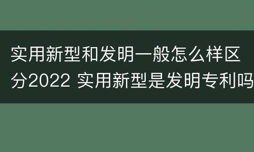 实用新型和发明一般怎么样区分2022 实用新型是发明专利吗