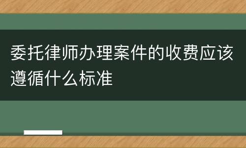 委托律师办理案件的收费应该遵循什么标准
