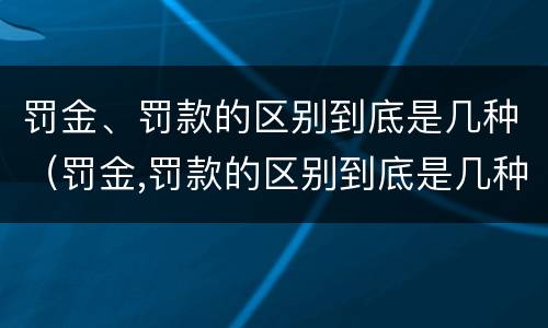罚金、罚款的区别到底是几种（罚金,罚款的区别到底是几种）