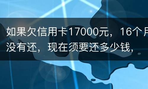 如果欠信用卡17000元，16个月没有还，现在须要还多少钱，