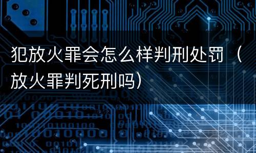犯放火罪会怎么样判刑处罚（放火罪判死刑吗）
