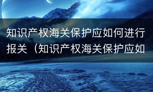 知识产权海关保护应如何进行报关（知识产权海关保护应如何进行报关管理）