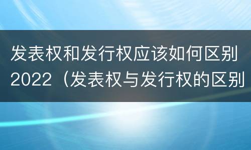 发表权和发行权应该如何区别2022（发表权与发行权的区别）