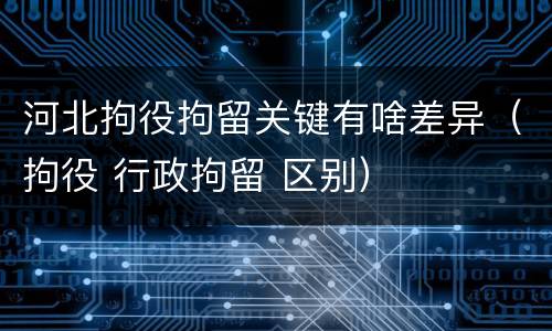 河北拘役拘留关键有啥差异（拘役 行政拘留 区别）