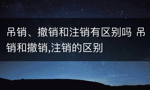 吊销、撤销和注销有区别吗 吊销和撤销,注销的区别