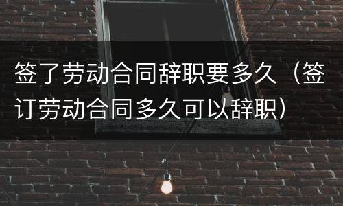 签了劳动合同辞职要多久（签订劳动合同多久可以辞职）