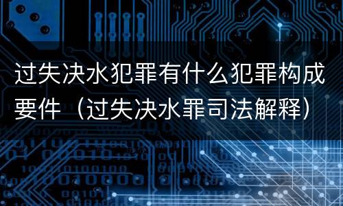 过失决水犯罪有什么犯罪构成要件（过失决水罪司法解释）