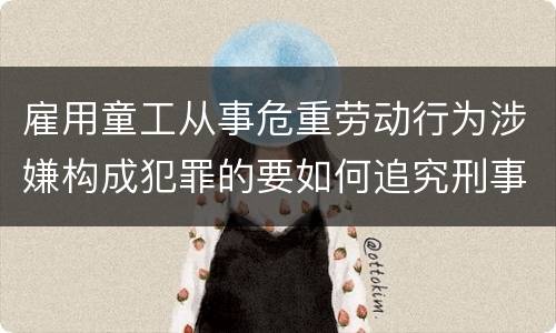 雇用童工从事危重劳动行为涉嫌构成犯罪的要如何追究刑事责任