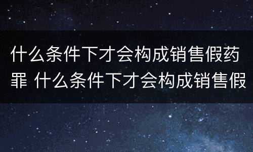 什么条件下才会构成销售假药罪 什么条件下才会构成销售假药罪呢