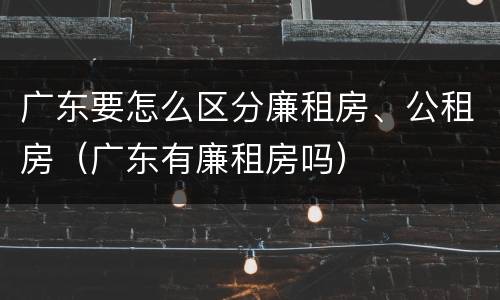 广东要怎么区分廉租房、公租房（广东有廉租房吗）