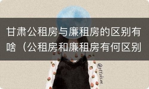 甘肃公租房与廉租房的区别有啥（公租房和廉租房有何区别）