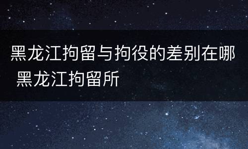 黑龙江拘留与拘役的差别在哪 黑龙江拘留所