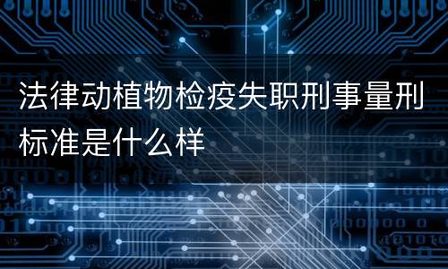 法律动植物检疫失职刑事量刑标准是什么样