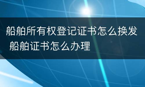 船舶所有权登记证书怎么换发 船舶证书怎么办理