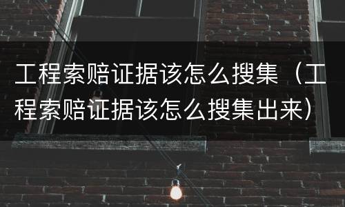 工程索赔证据该怎么搜集（工程索赔证据该怎么搜集出来）