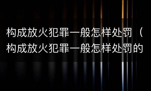 构成放火犯罪一般怎样处罚（构成放火犯罪一般怎样处罚的）