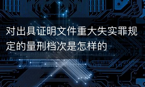 对出具证明文件重大失实罪规定的量刑档次是怎样的