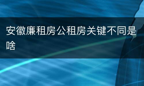 安徽廉租房公租房关键不同是啥