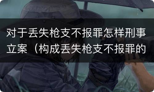 对于丢失枪支不报罪怎样刑事立案（构成丢失枪支不报罪的行为）