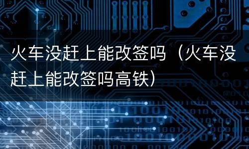 火车没赶上能改签吗（火车没赶上能改签吗高铁）