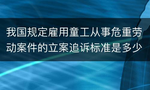 我国规定雇用童工从事危重劳动案件的立案追诉标准是多少