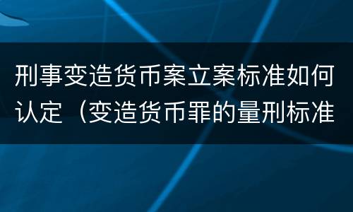 刑事变造货币案立案标准如何认定（变造货币罪的量刑标准）