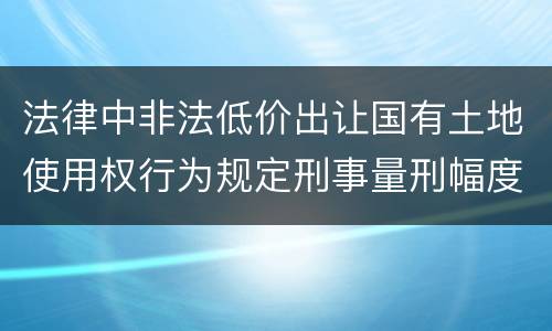 法律中非法低价出让国有土地使用权行为规定刑事量刑幅度是多少