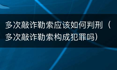 多次敲诈勒索应该如何判刑（多次敲诈勒索构成犯罪吗）