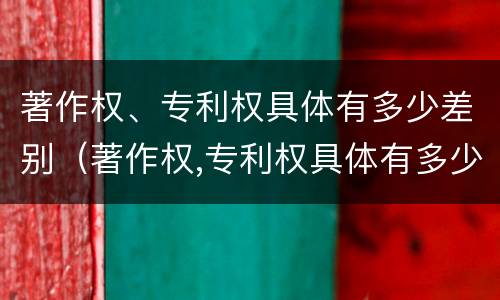 著作权、专利权具体有多少差别（著作权,专利权具体有多少差别和权利）
