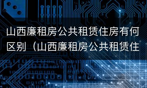 山西廉租房公共租赁住房有何区别（山西廉租房公共租赁住房有何区别啊）