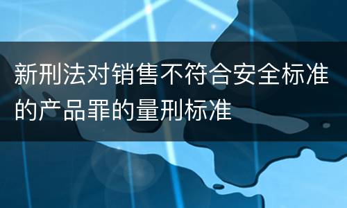 新刑法对销售不符合安全标准的产品罪的量刑标准