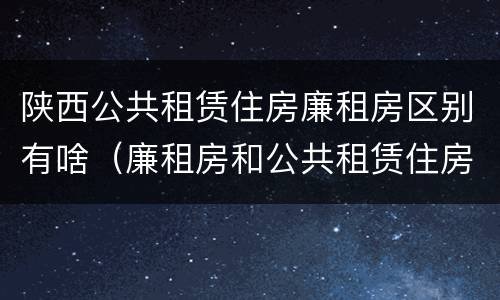 陕西公共租赁住房廉租房区别有啥（廉租房和公共租赁住房有什么区别）