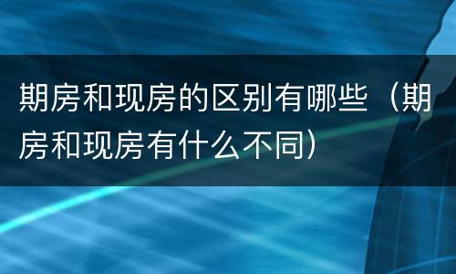 期房和现房的区别有哪些（期房和现房有什么不同）