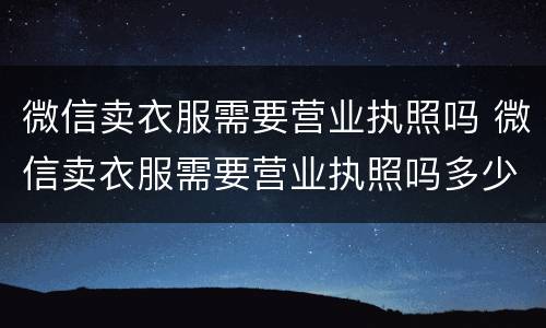 微信卖衣服需要营业执照吗 微信卖衣服需要营业执照吗多少钱