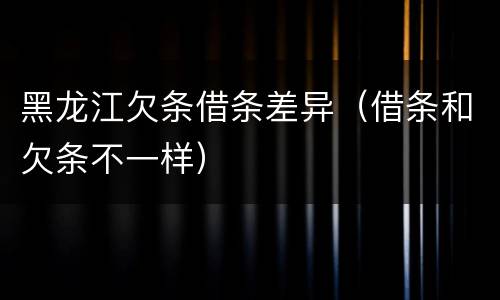 黑龙江欠条借条差异（借条和欠条不一样）