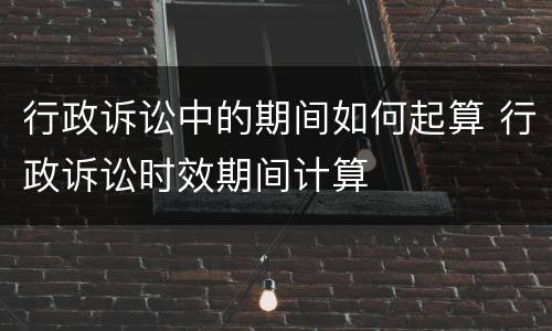 行政诉讼中的期间如何起算 行政诉讼时效期间计算