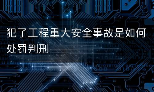 犯了工程重大安全事故是如何处罚判刑