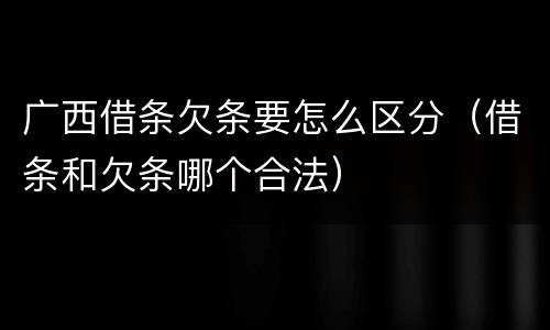 广西借条欠条要怎么区分（借条和欠条哪个合法）