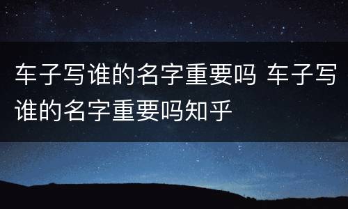 车子写谁的名字重要吗 车子写谁的名字重要吗知乎