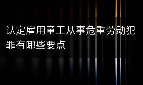 认定雇用童工从事危重劳动犯罪有哪些要点