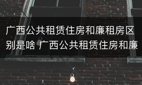 广西公共租赁住房和廉租房区别是啥 广西公共租赁住房和廉租房区别是啥呢