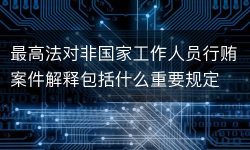 最高法对非国家工作人员行贿案件解释包括什么重要规定