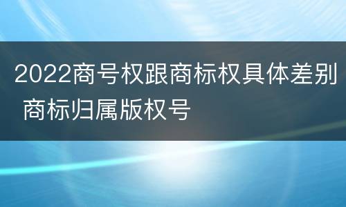 2022商号权跟商标权具体差别 商标归属版权号