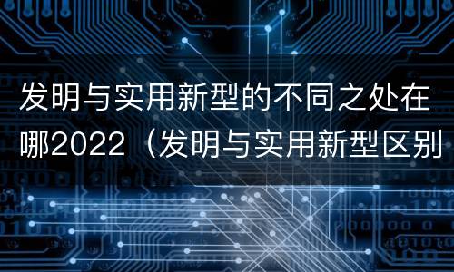 发明与实用新型的不同之处在哪2022（发明与实用新型区别）