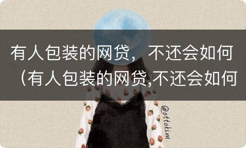 有人包装的网贷，不还会如何（有人包装的网贷,不还会如何处理）