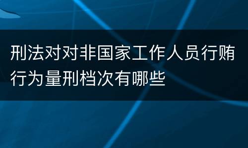 刑法对对非国家工作人员行贿行为量刑档次有哪些