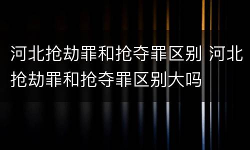河北抢劫罪和抢夺罪区别 河北抢劫罪和抢夺罪区别大吗