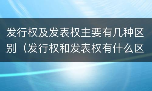 发行权及发表权主要有几种区别（发行权和发表权有什么区别）