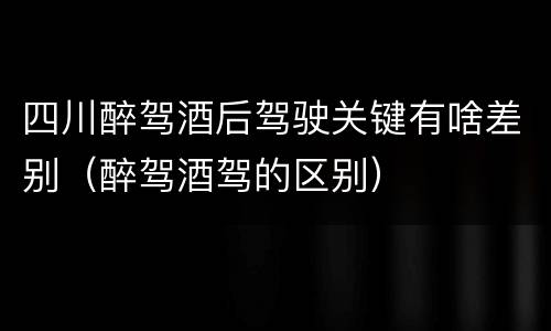 四川醉驾酒后驾驶关键有啥差别（醉驾酒驾的区别）